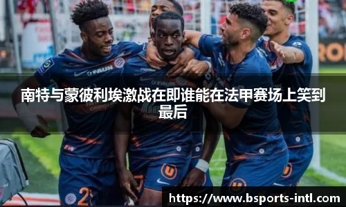 南特与蒙彼利埃激战在即谁能在法甲赛场上笑到最后
