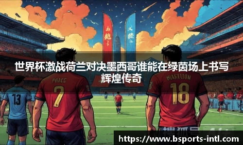 世界杯激战荷兰对决墨西哥谁能在绿茵场上书写辉煌传奇